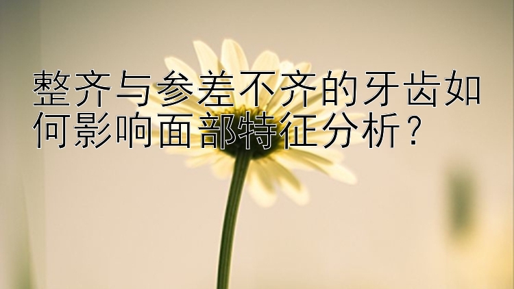 整齐与参差不齐的牙齿如何影响面部特征分析？