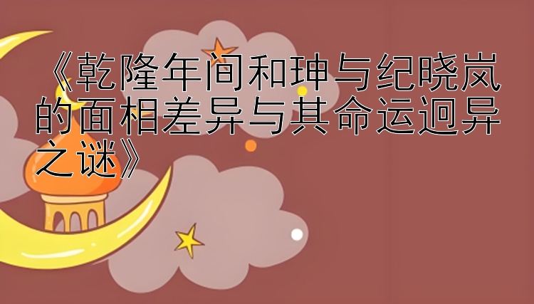 《乾隆年间和珅与纪晓岚的面相差异与其命运迥异之谜》