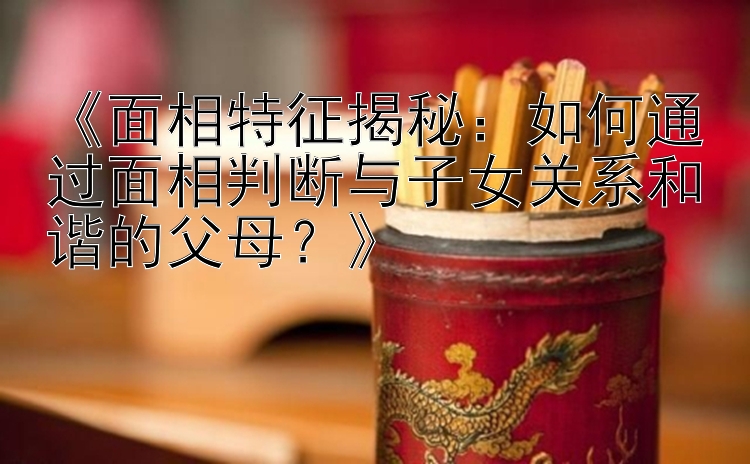 《面相特征揭秘：如何通过面相判断与子女关系和谐的父母？》