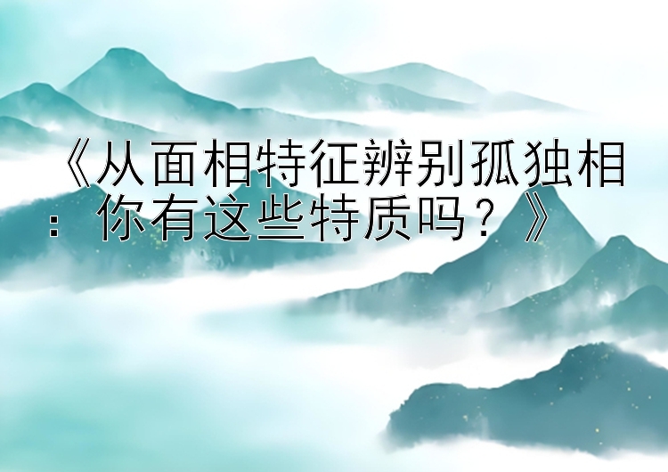 《从面相特征辨别孤独相：你有这些特质吗？》