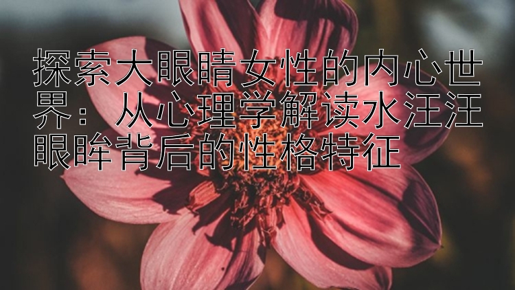 探索大眼睛女性的内心世界：从心理学解读水汪汪眼眸背后的性格特征