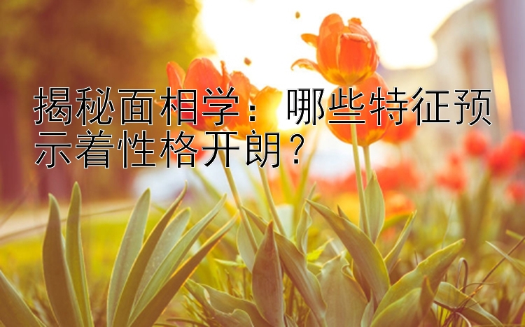 揭秘面相学：哪些特征预示着性格开朗？