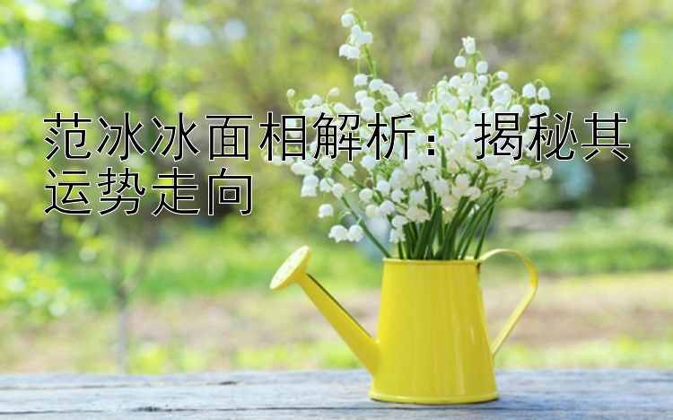 范冰冰面相解析：揭秘其运势走向