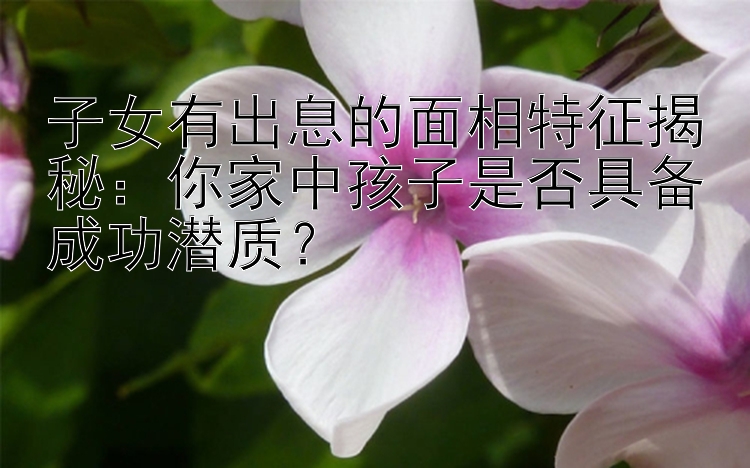 子女有出息的面相特征揭秘：你家中孩子是否具备成功潜质？