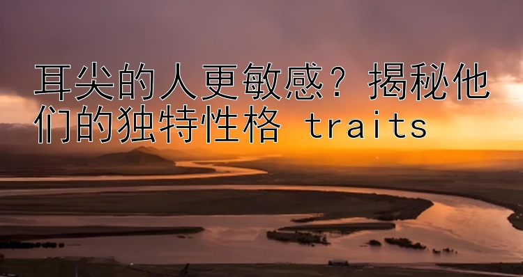 耳尖的人更敏感？揭秘他们的独特性格 traits