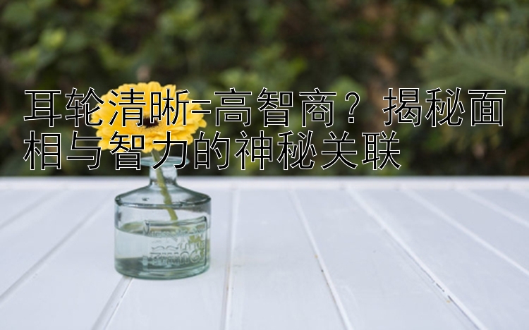 耳轮清晰=高智商？揭秘面相与智力的神秘关联