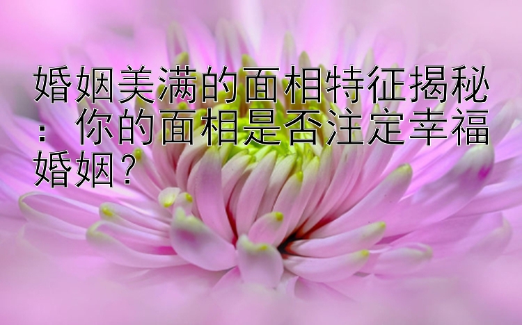 婚姻美满的面相特征揭秘：你的面相是否注定幸福婚姻？