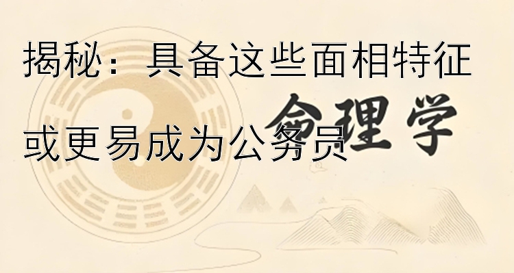 揭秘：具备这些面相特征  
或更易成为公务员