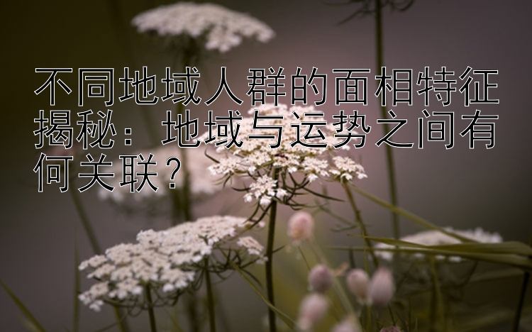 不同地域人群的面相特征揭秘：地域与运势之间有何关联？