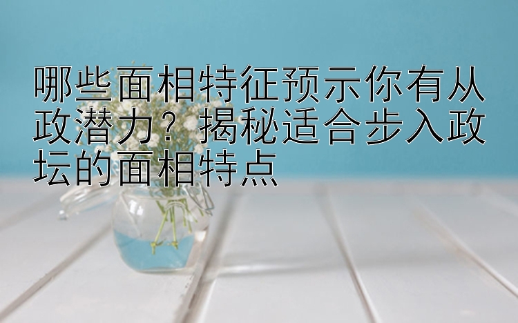 哪些面相特征预示你有从政潜力？揭秘适合步入政坛的面相特点