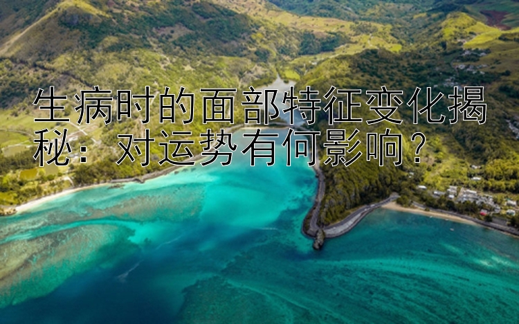 生病时的面部特征变化揭秘：对运势有何影响？