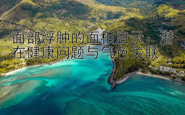 面部浮肿的面相启示：潜在健康问题与气色关联