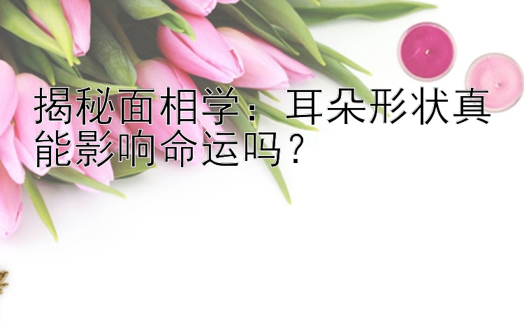 揭秘面相学：耳朵形状真能影响命运吗？