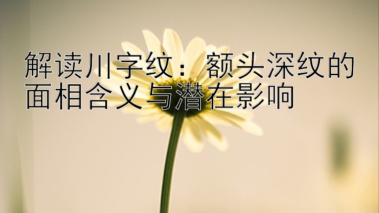 解读川字纹：额头深纹的面相含义与潜在影响