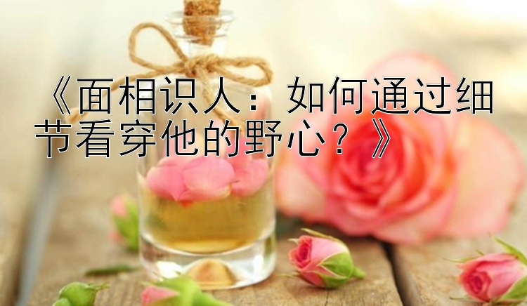 《面相识人：如何通过细节看穿他的野心？》